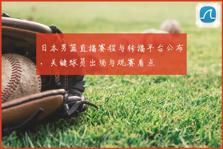 日本男篮直播赛程与转播平台公布，关键球员出场与观赛看点