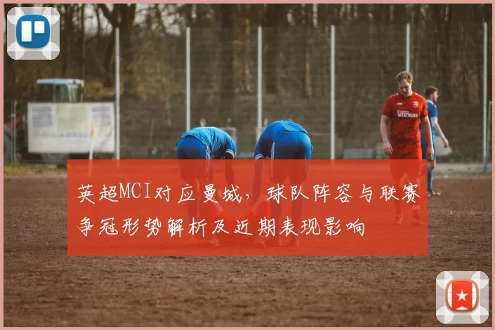 英超MCI对应曼城,球队阵容与联赛争冠形势解析及近期表现影响