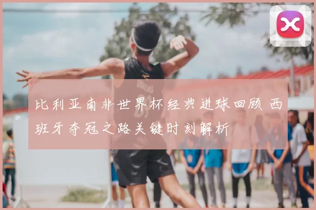 比利亚南非世界杯经典进球回顾 西班牙夺冠之路关键时刻解析