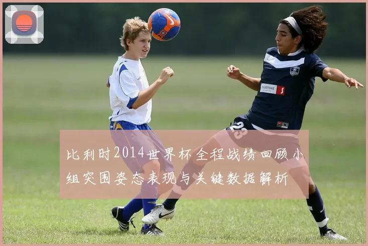 比利时2014世界杯全程战绩回顾小组突围姿态表现与关键数据解析