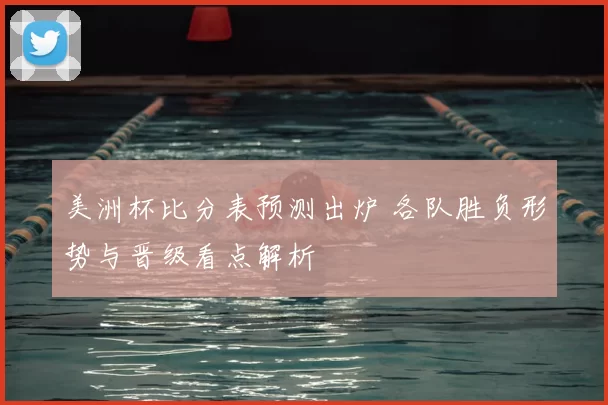 美洲杯比分表预测出炉 各队胜负形势与晋级看点解析