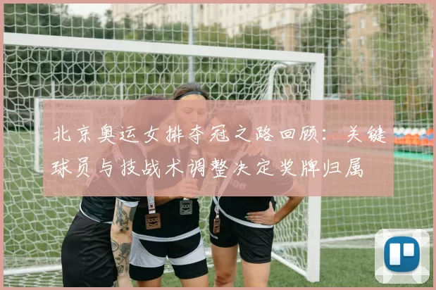 北京奥运女排夺冠之路回顾:关键球员与技战术调整决定奖牌归属