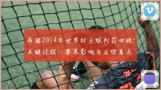 希腊2014年世界杯点球判罚回顾：关键过程、赛果影响与后续看点