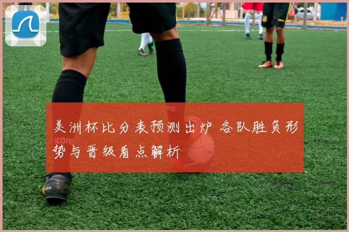 美洲杯比分表预测出炉 各队胜负形势与晋级看点解析