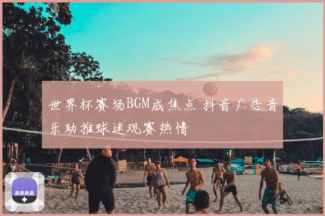 世界杯赛场BGM成焦点 抖音广告音乐助推球迷观赛热情