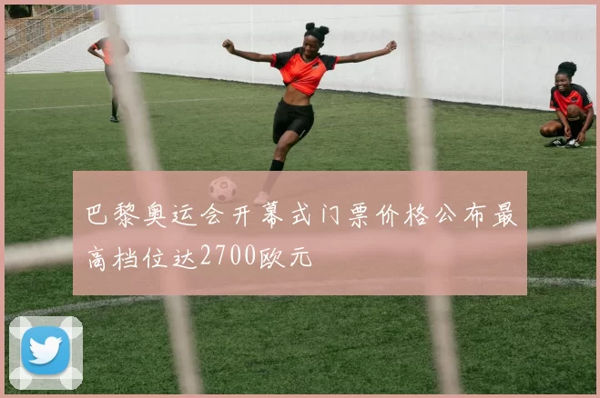 巴黎奥运会开幕式门票价格公布最高档位达2700欧元