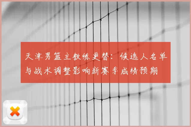 天津男篮主教练更替:候选人名单与战术调整影响新赛季成绩预期