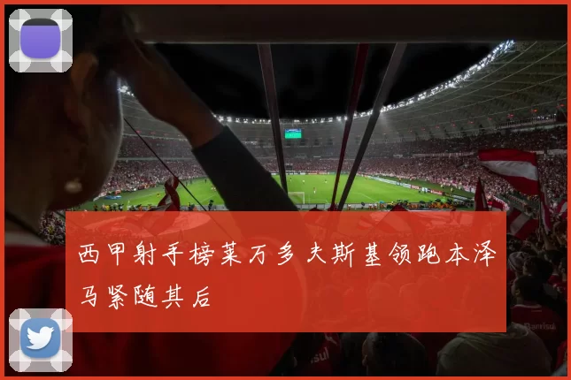 西甲射手榜莱万多夫斯基领跑本泽马紧随其后