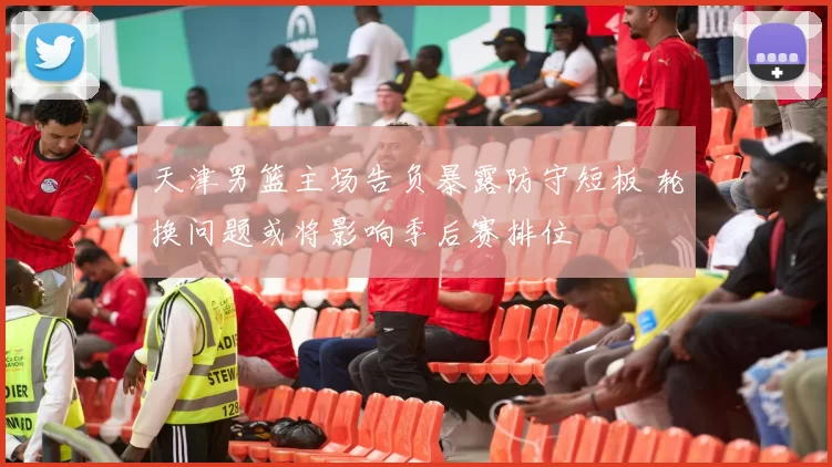 天津男篮主场告负暴露防守短板 轮换问题或将影响季后赛排位