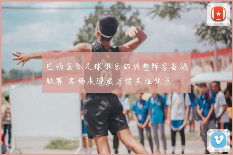 巴西国际足球俱乐部调整阵容备战联赛 客场表现成后续关注焦点