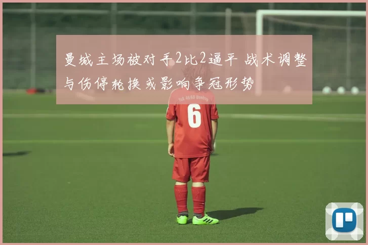 曼城主场被对手2比2逼平 战术调整与伤停轮换或影响争冠形势