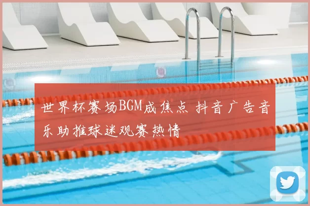 世界杯赛场BGM成焦点 抖音广告音乐助推球迷观赛热情