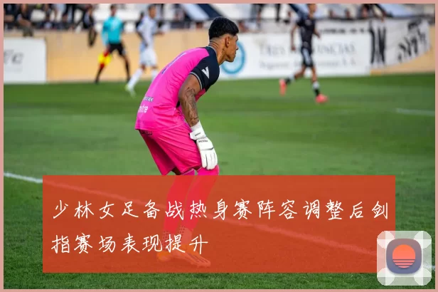 少林女足备战热身赛阵容调整后剑指赛场表现提升