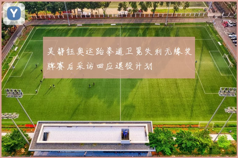 吴静钰奥运跆拳道卫冕失利无缘奖牌赛后采访回应退役计划