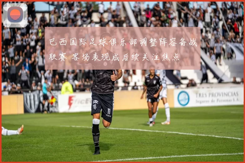 巴西国际足球俱乐部调整阵容备战联赛 客场表现成后续关注焦点