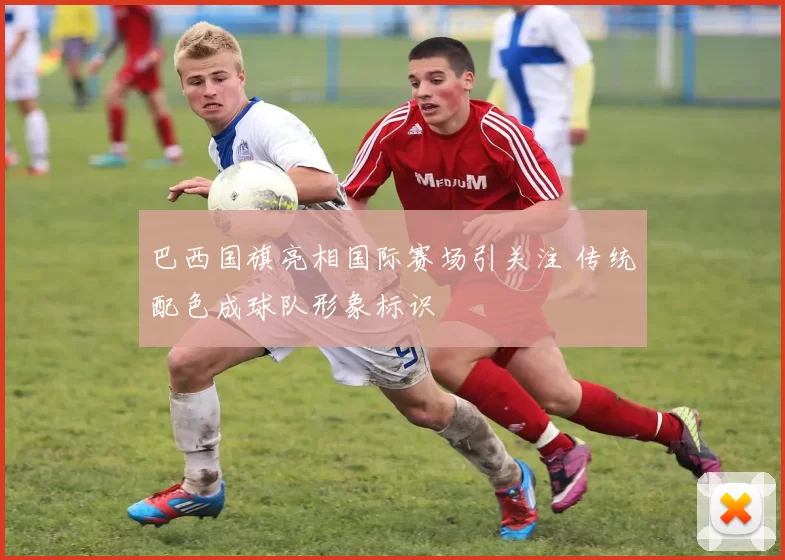 巴西国旗亮相国际赛场引关注 传统配色成球队形象标识