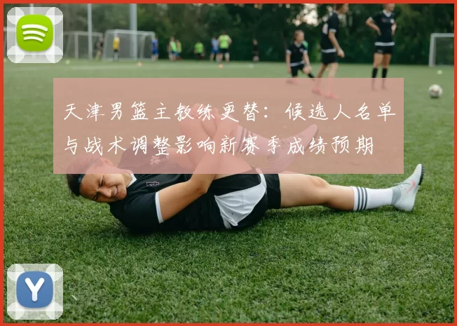 天津男篮主教练更替:候选人名单与战术调整影响新赛季成绩预期