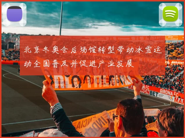 北京冬奥会后场馆转型带动冰雪运动全国普及并促进产业发展