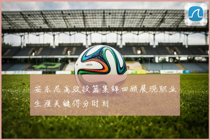 安东尼高效投篮集锦回顾展现职业生涯关键得分时刻