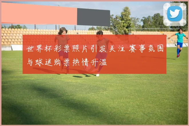 世界杯彩票照片引发关注 赛事氛围与球迷购票热情升温