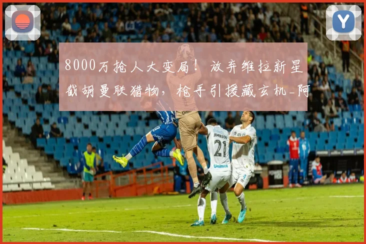 8000万抢人大变局！放弃维拉新星截胡曼联猎物，枪手引援藏玄机_阿森纳_中前场_阿尔特塔